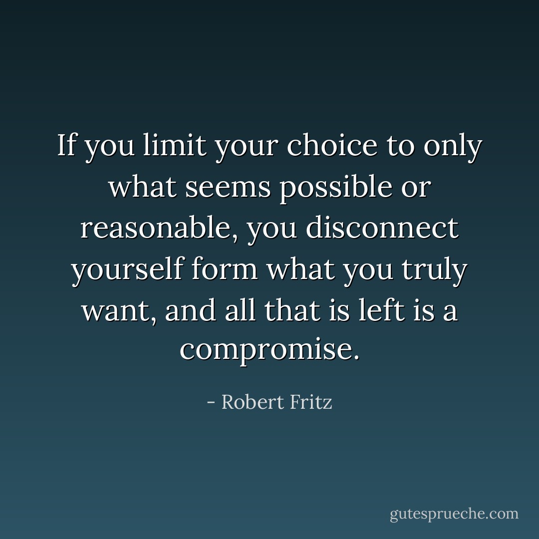 If you limit your choice to only what seems possible or reasonable, you disconnect yourself form what you truly want, and all that is left is a compromise. - Robert Fritz