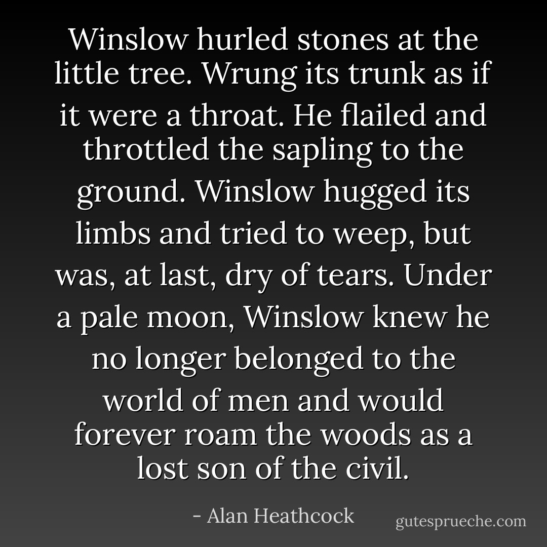 Winslow hurled stones at the little tree. Wrung its trunk as if it were a throat. He flailed and throttled the sapling to the ground. Winslow hugged its limbs and tried to weep, but was, at last, dry of tears. Under a pale moon, Winslow knew he no longer belonged to the world of men and would forever roam the woods as a lost son of the civil. - Alan Heathcock