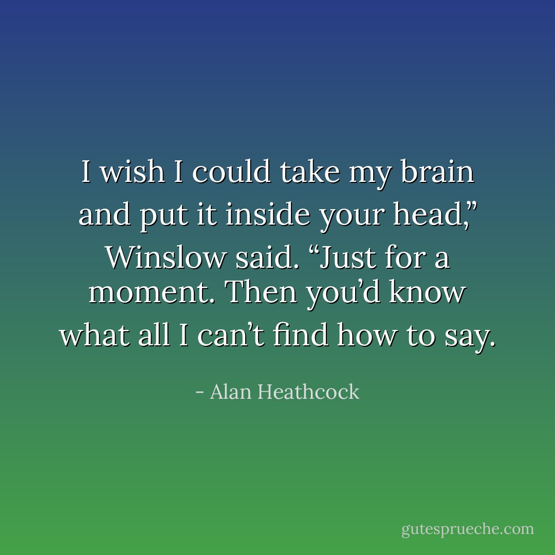 I wish I could take my brain and put it inside your head,” Winslow said. “Just for a moment. Then you’d know what all I can’t find how to say. - Alan Heathcock