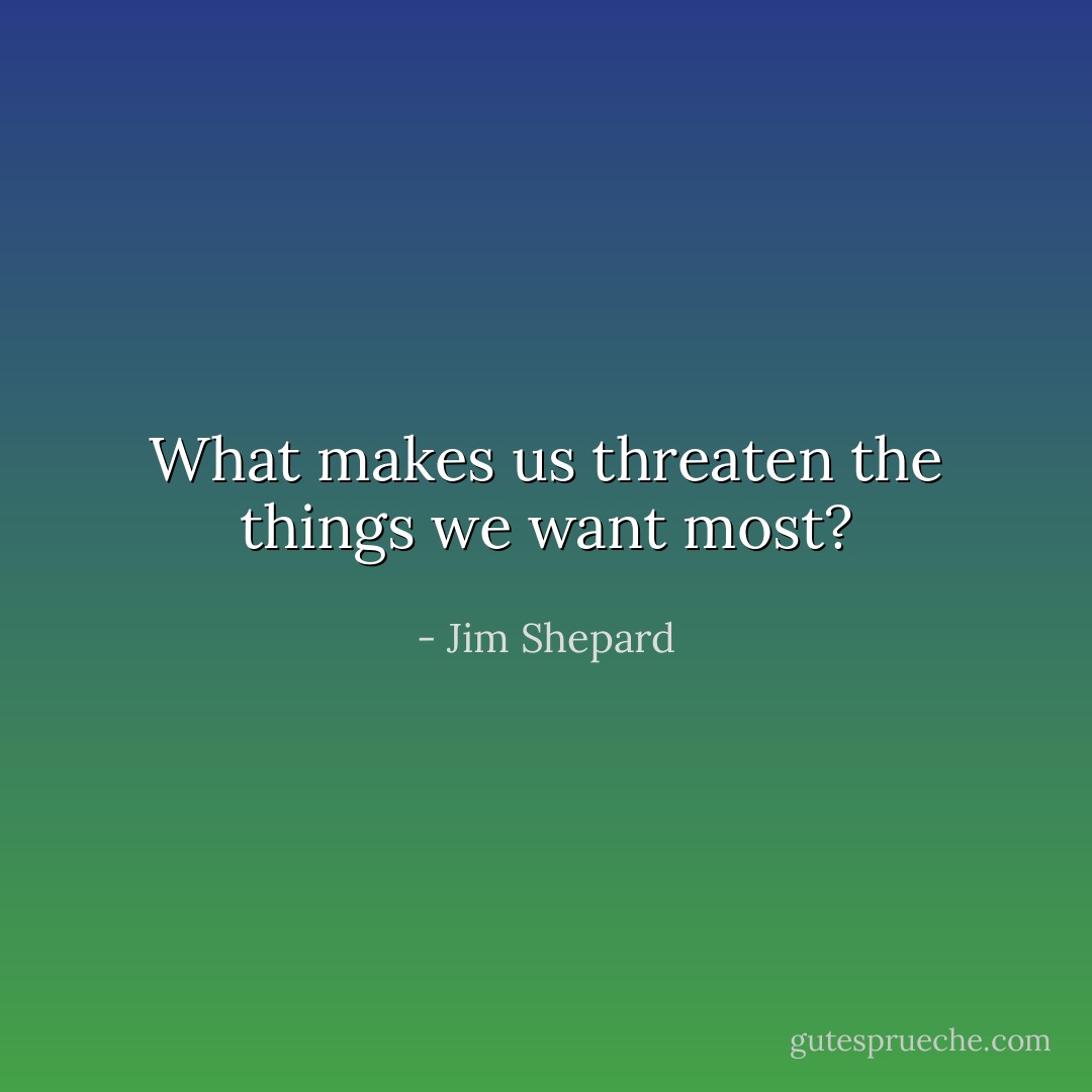 What makes us threaten the things we want most? - Jim Shepard