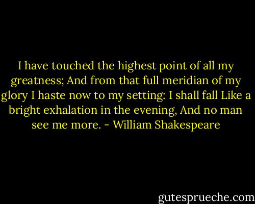 I have touched the highest point of all my greatness;<br />And from that full meridian of my glory<br />I haste now to my setting: I shall fall<br />Like a bright exhalation in the evening,<br />And no man see me more. - William Shakespeare