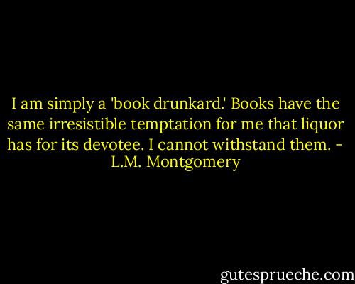 I am simply a 'book drunkard.' Books have the same irresistible temptation for me that liquor has for its devotee. I cannot withstand them. - L.M. Montgomery