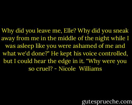 Why did you leave me, Elle? Why did you sneak away from me in the middle of the night while I was asleep like you were ashamed of me and what we'd done?" He kept his voice controlled, but I could hear the edge in it. "Why were you so cruel? - Nicole  Williams