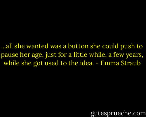 ...all she wanted was a button she could push to pause her age, just for a little while, a few years, while she got used to the idea. - Emma Straub