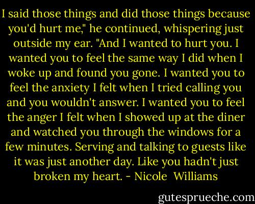 I said those things and did those things because you'd hurt me," he continued, whispering just outside my ear. "And I wanted to hurt you. I wanted you to feel the same way I did when I woke up and found you gone. I wanted you to feel the anxiety I felt when I tried calling you and you wouldn't answer. I wanted you to feel the anger I felt when I showed up at the diner and watched you through the windows for a few minutes. Serving and talking to guests like it was just another day. Like you hadn't just broken my heart. - Nicole  Williams