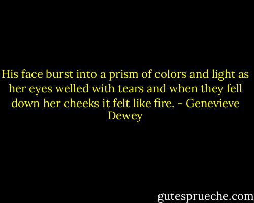 His face burst into a prism of colors and light as her eyes welled with tears and when they fell down her cheeks it felt like fire. - Genevieve Dewey