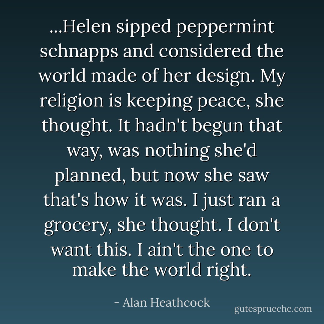 ...Helen sipped peppermint schnapps and considered the world made of her design. My religion is keeping peace, she thought. It hadn't begun that way, was nothing she'd planned, but now she saw that's how it was. I just ran a grocery, she thought. I don't want this. I ain't the one to make the world right. - Alan Heathcock