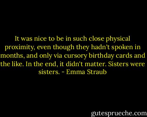 It was nice to be in such close physical proximity, even though they hadn't spoken in months, and only via cursory birthday cards and the like. In the end, it didn't matter. Sisters were sisters. - Emma Straub