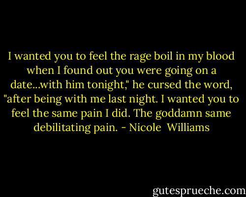 I wanted you to feel the rage boil in my blood when I found out you were going on a date...with him tonight," he cursed the word, "after being with me last night. I wanted you to feel the same pain I did. The goddamn same debilitating pain. - Nicole  Williams