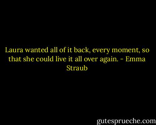Laura wanted all of it back, every moment, so that she could live it all over again. - Emma Straub