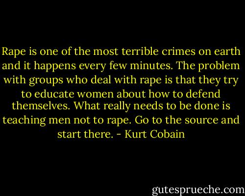Rape is one of the most terrible crimes on earth and it happens every few minutes. The problem with groups who deal with rape is that they try to educate women about how to defend themselves. What really needs to be done is teaching men not to rape. Go to the source and start there. - Kurt Cobain