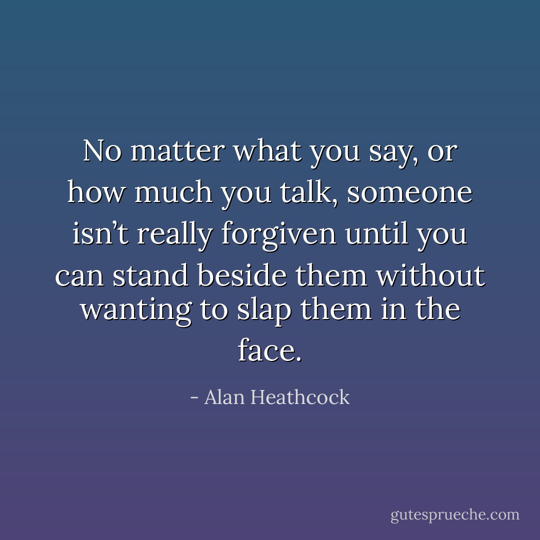 No matter what you say, or how much you talk, someone isn’t really forgiven until you can stand beside them without wanting to slap them in the face. - Alan Heathcock