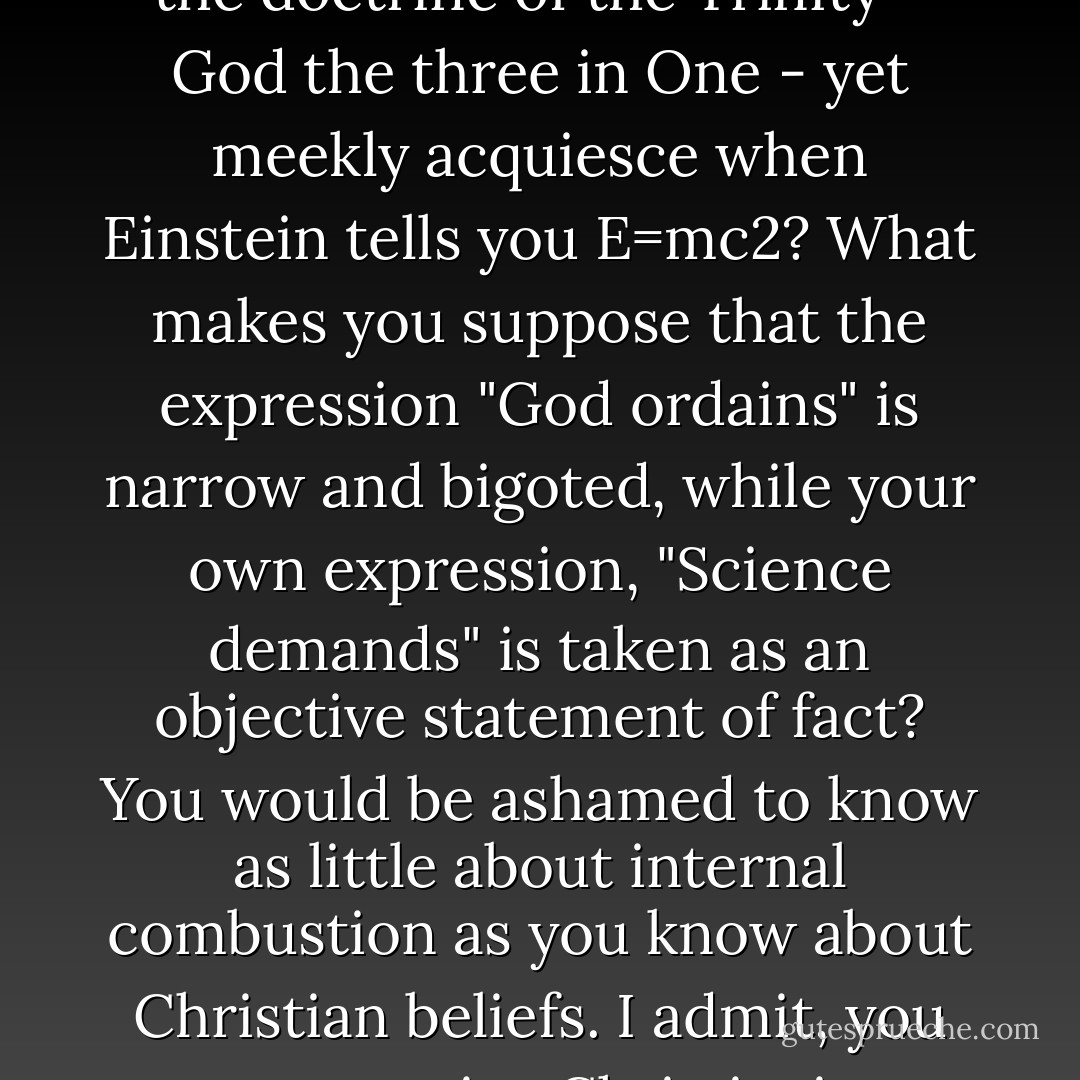 Why do you want a letter from me? Why don't you take the trouble to find out for yourselves what Christianity is? You take time to learn technical terms about electricity. Why don't you do as much for theology? Why do you never read the great writings on the subject, but take your information from the secular 'experts' who have picked it up as inaccurately as you? Why don't you learn the facts in this field as honestly as your own field? Why do you accept mildewed old heresies as the language of the church, when any handbook on church history will tell you where they came from?<br />Why do you balk at the doctrine of the Trinity - God the three in One - yet meekly acquiesce when Einstein tells you E=mc2? What makes you suppose that the expression "God ordains" is narrow and bigoted, while your own expression, "Science demands" is taken as an objective statement of fact?<br />You would be ashamed to know as little about internal combustion as you know about Christian beliefs.<br />I admit, you can practice Christianity without knowing much theology, just as you can drive a car without knowing much about internal combustion. But when something breaks down in the car, you go humbly to the man who understands the works; whereas if something goes wrong with religion, you merely throw the works away and tell the theologian he is a liar.<br />Why do you want a letter from me telling you about God? You will never bother to check on it or find out whether I'm giving you personal opinions or Christian doctrines. Don't bother. Go away and do some work and let me get on with mine. - Dorothy L. Sayers