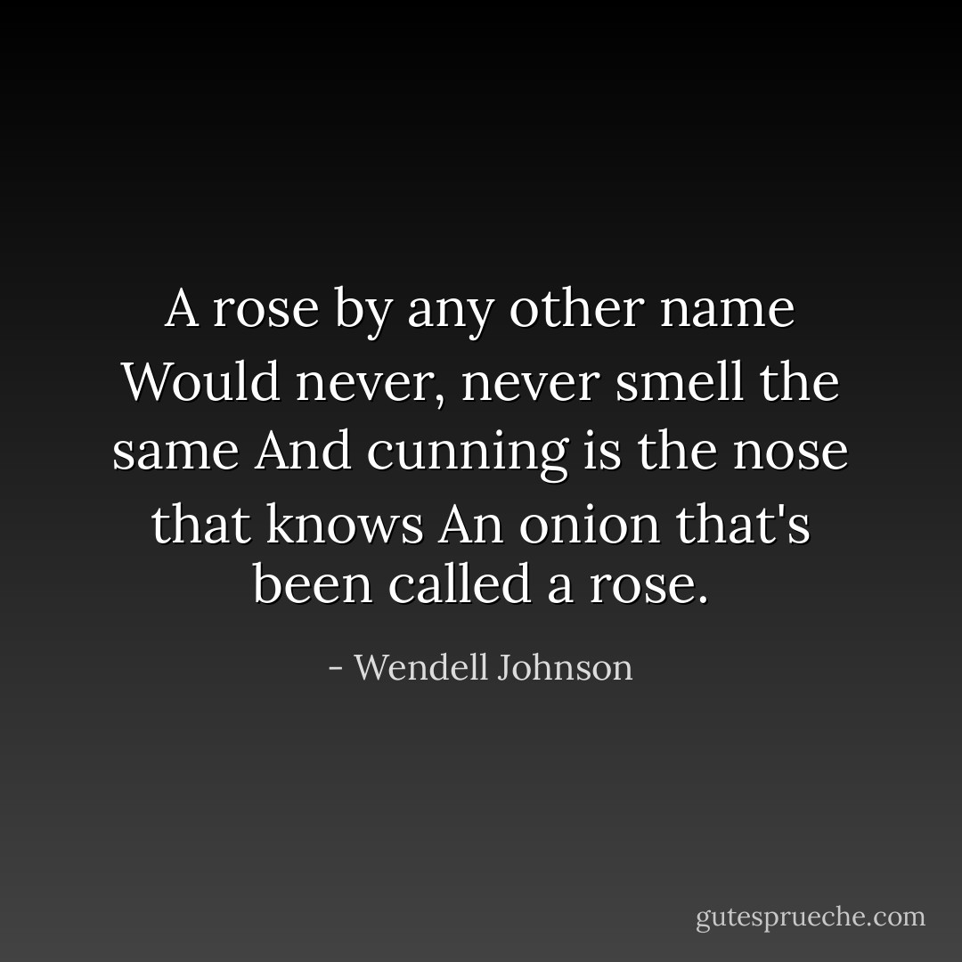 A rose by any other name<br />Would never, never smell the same<br />And cunning is the nose that knows<br />An onion that's been called a rose. - Wendell Johnson