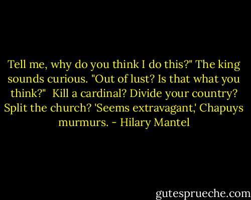Tell me, why do you think I do this?" The king sounds curious. "Out of lust? Is that what you think?"<br /><br />Kill a cardinal? Divide your country? Split the church? 'Seems extravagant,' Chapuys murmurs. - Hilary Mantel