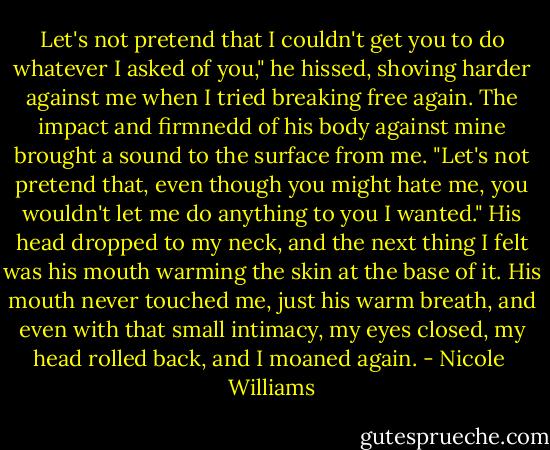 Let's not pretend that I couldn't get you to do whatever I asked of you," he hissed, shoving harder against me when I tried breaking free again. The impact and firmnedd of his body against mine brought a sound to the surface from me. "Let's not pretend that, even though you might hate me, you wouldn't let me do anything to you I wanted." His head dropped to my neck, and the next thing I felt was his mouth warming the skin at the base of it. His mouth never touched me, just his warm breath, and even with that small intimacy, my eyes closed, my head rolled back, and I moaned again. - Nicole  Williams