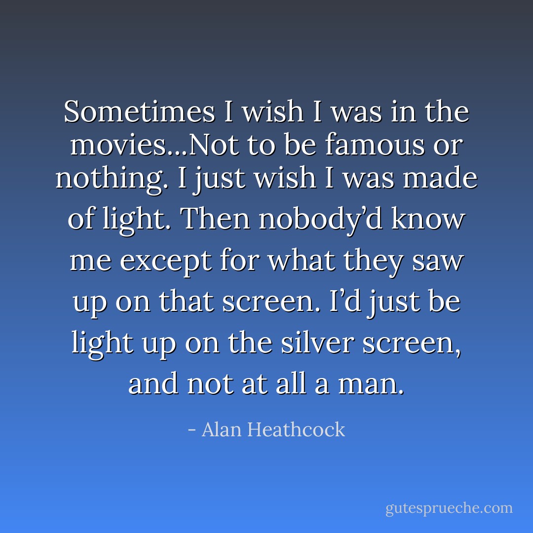 Sometimes I wish I was in the movies...Not to be famous or nothing. I just wish I was made of light. Then nobody’d know me except for what they saw up on that screen. I’d just be light up on the silver screen, and not at all a man. - Alan Heathcock