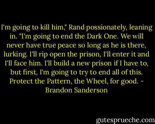 I'm going to kill him," Rand possionately, leaning in. "I'm going to end the Dark One. We will never have true peace so long as he is there, lurking. I'll rip open the prison, I'll enter it and I'll face him. I'll build a new prison if I have to, but first, I'm going to try to end all of this. Protect the Pattern, the Wheel, for good. - Brandon Sanderson