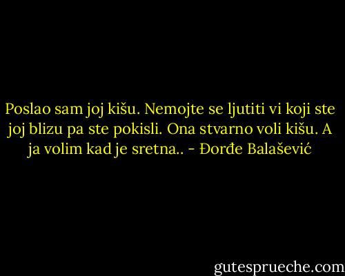 Poslao sam joj kišu. Nemojte se ljutiti vi koji ste joj blizu pa ste pokisli. Ona stvarno voli kišu. A ja volim kad je sretna.. - Đorđe Balašević