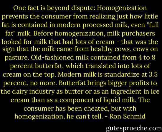 One fact is beyond dispute: Homogenization prevents the consumer from realizing just how little fat is contained in modern processed milk, even "full fat" milk. Before homogenization, milk purchasers looked for milk that had lots of cream - that was the sign that the milk came from healthy cows, cows on pasture. Old-fashioned milk contained from 4 to 8 percent butterfat, which translated into lots of cream on the top. Modern milk is standardize at 3.5 percent, no more. Butterfat brings bigger profits to the dairy industry as butter or as an ingredient in ice cream than as a component of liquid milk. The consumer has been cheated, but with homogenization, he can't tell. - Ron Schmid
