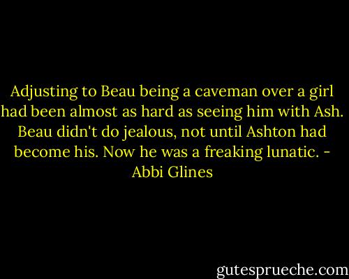 Adjusting to Beau being a caveman over a girl had been almost as hard as seeing him with Ash. Beau didn't do jealous, not until Ashton had become his. Now he was a freaking lunatic. - Abbi Glines