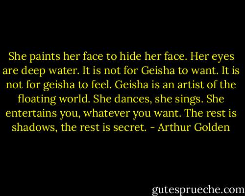 She paints her face to hide her face. Her eyes are deep water. It is not for Geisha to want. It is not for geisha to feel. Geisha is an artist of the floating world. She dances, she sings. She entertains you, whatever you want. The rest is shadows, the rest is secret. - Arthur Golden
