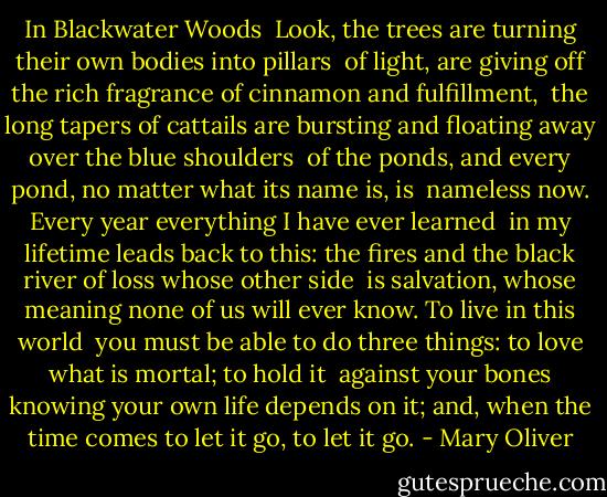 In Blackwater Woods<br /><br />Look, the trees<br />are turning<br />their own bodies<br />into pillars<br /><br />of light,<br />are giving off the rich<br />fragrance of cinnamon<br />and fulfillment,<br /><br />the long tapers<br />of cattails<br />are bursting and floating away over<br />the blue shoulders<br /><br />of the ponds,<br />and every pond,<br />no matter what its<br />name is, is<br /><br />nameless now.<br />Every year<br />everything<br />I have ever learned<br /><br />in my lifetime<br />leads back to this: the fires<br />and the black river of loss<br />whose other side<br /><br />is salvation,<br />whose meaning<br />none of us will ever know.<br />To live in this world<br /><br />you must be able<br />to do three things:<br />to love what is mortal;<br />to hold it<br /><br />against your bones knowing<br />your own life depends on it;<br />and, when the time comes to let it go,<br />to let it go. - Mary Oliver
