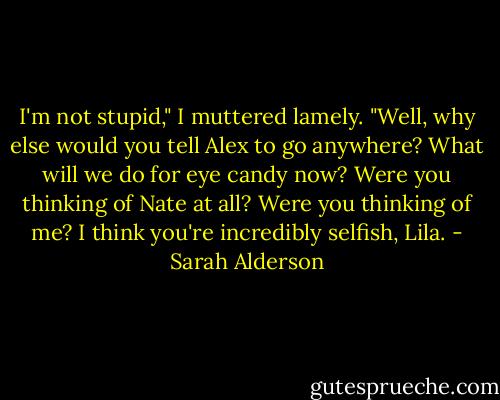 I'm not stupid," I muttered lamely.<br />"Well, why else would you tell Alex to go anywhere? What will we do for eye candy now? Were you thinking of Nate at all? Were you thinking of me? I think you're incredibly selfish, Lila. - Sarah Alderson