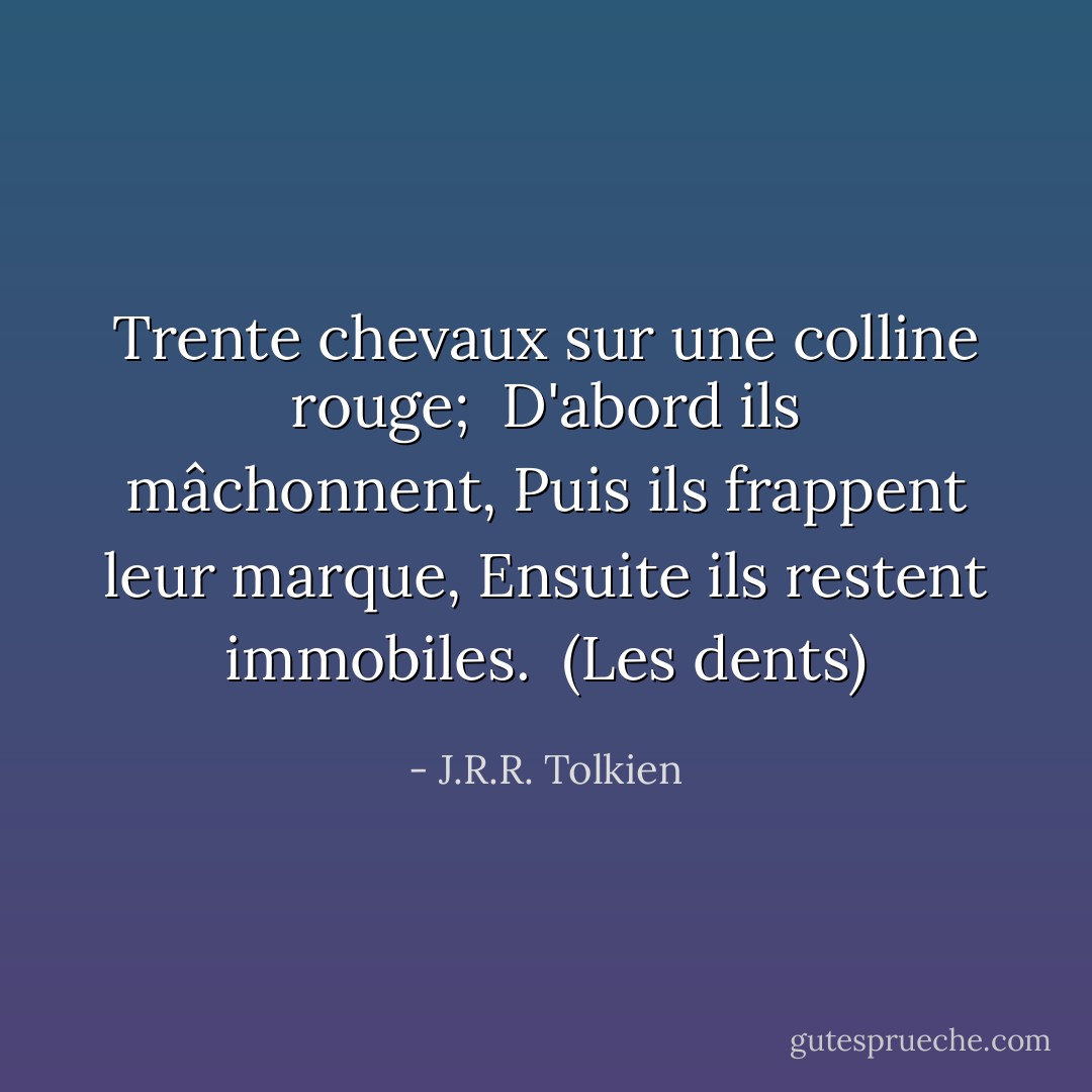 Trente chevaux sur une colline rouge; <br />D'abord ils mâchonnent,<br />Puis ils frappent leur marque,<br />Ensuite ils restent immobiles.<br /><br />(Les dents) - J.R.R. Tolkien