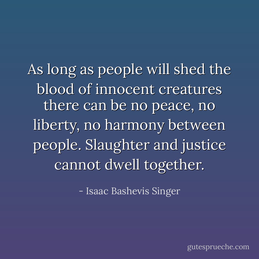 As long as people will shed the blood of innocent creatures there can be no peace, no liberty, no harmony between people. Slaughter and justice cannot dwell together. - Isaac Bashevis Singer
