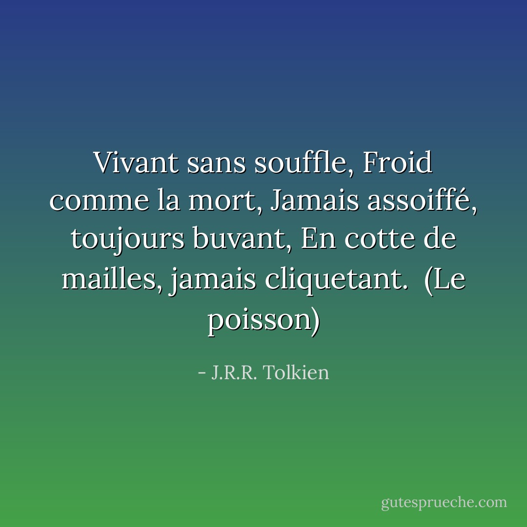 Vivant sans souffle,<br />Froid comme la mort,<br />Jamais assoiffé, toujours buvant,<br />En cotte de mailles, jamais cliquetant.<br /><br />(Le poisson) - J.R.R. Tolkien