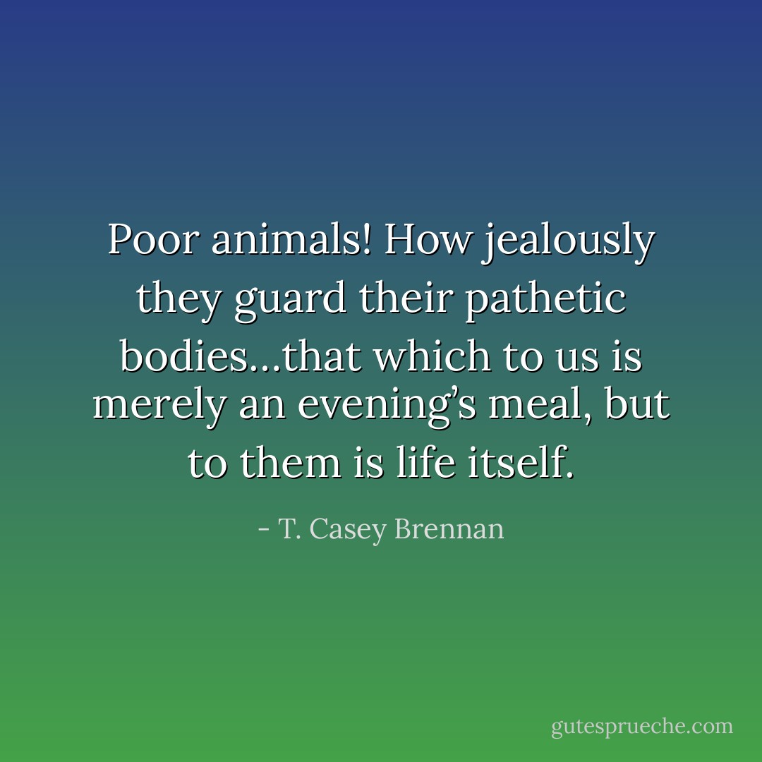 Poor animals! How jealously they guard their pathetic bodies…that which to us is merely an evening’s meal, but to them is life itself. - T. Casey Brennan