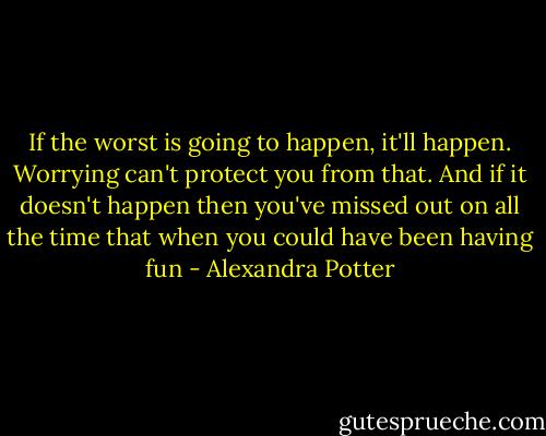 If the worst is going to happen, it'll happen. Worrying can't protect you from that. And if it doesn't happen then you've missed out on all the time that when you could have been having fun - Alexandra Potter