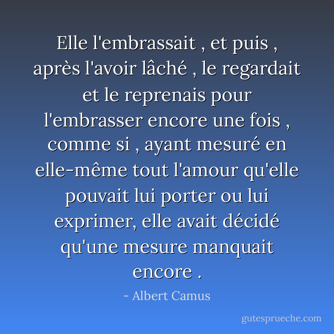 Elle l'embrassait , et puis , après l'avoir lâché , le regardait et le reprenais pour l'embrasser encore une fois , comme si , ayant mesuré en elle-même tout l'amour qu'elle pouvait lui porter ou lui exprimer, elle avait décidé qu'une mesure manquait encore . - Albert Camus