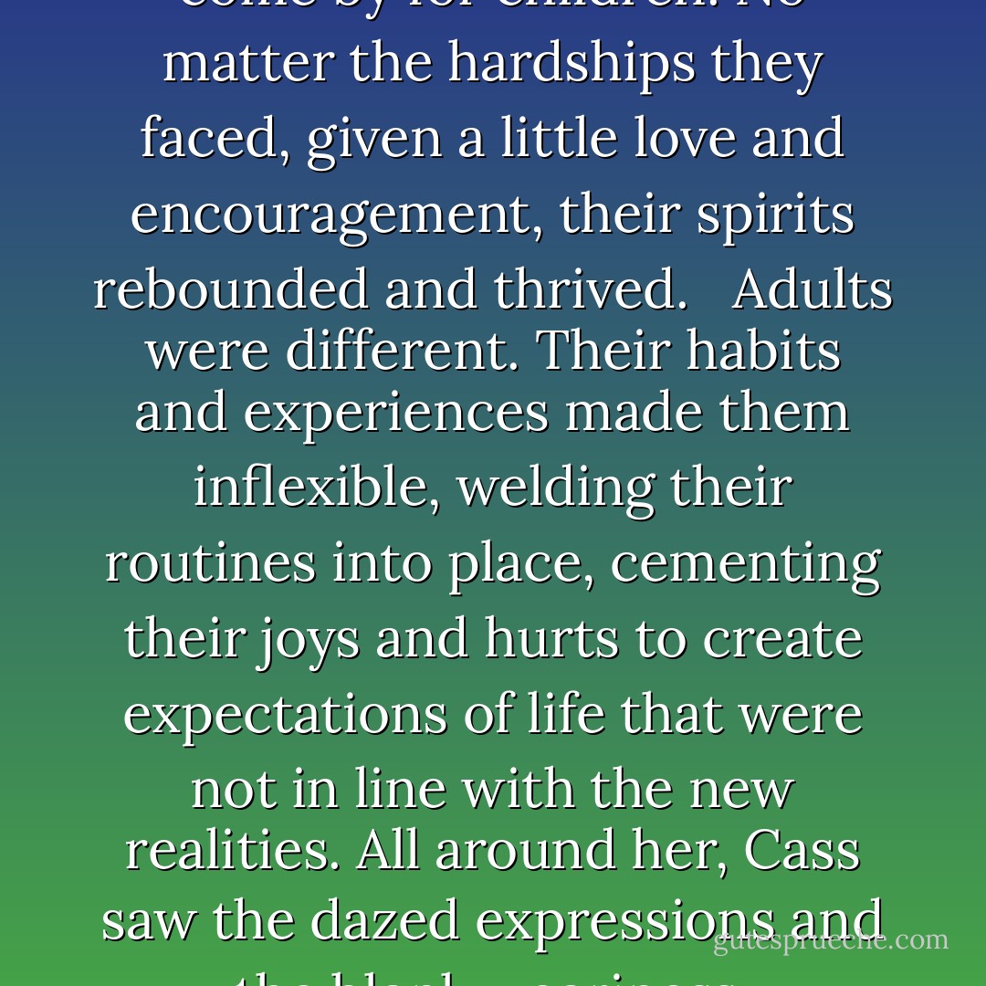 Courage was no that hard to come by for children. No matter the hardships they faced, given a little love and encouragement, their spirits rebounded and thrived. <br /><br />Adults were different. Their habits and experiences made them inflexible, welding their routines into place, cementing their joys and hurts to create expectations of life that were not in line with the new realities. All around her, Cass saw the dazed expressions and the blank weariness. - Sophie Littlefield
