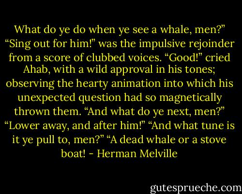 What do ye do when ye see a whale, men?”<br />“Sing out for him!” was the impulsive rejoinder from a score of clubbed voices.<br />“Good!” cried Ahab, with a wild approval in his tones; observing the hearty animation into which his unexpected question had so magnetically thrown them.<br />“And what do ye next, men?”<br />“Lower away, and after him!”<br />“And what tune is it ye pull to, men?”<br />“A dead whale or a stove boat! - Herman Melville