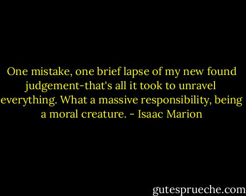 One mistake, one brief lapse of my new found judgement-that's all it took to unravel everything. What a massive responsibility, being a moral creature. - Isaac Marion