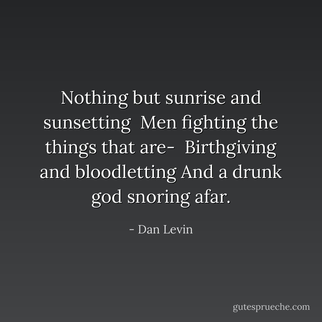 Nothing but sunrise and sunsetting <br />Men fighting the things that are- <br />Birthgiving and bloodletting<br />And a drunk god snoring afar. - Dan Levin