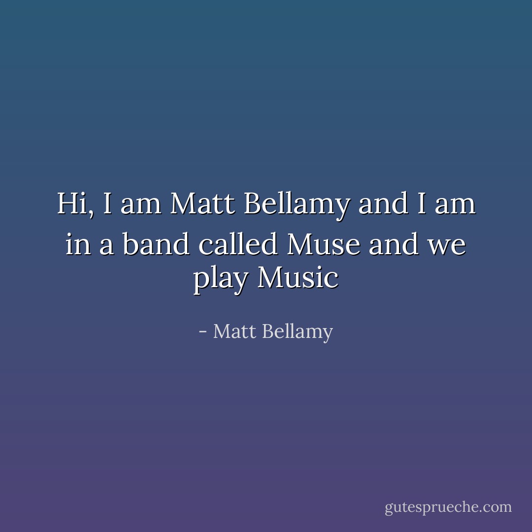 Hi, I am Matt Bellamy and I am in a band called Muse and we play Music - Matt Bellamy