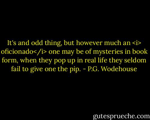 It's and odd thing, but however much an <i> oficionado</i> one may be of mysteries in book form, when they pop up in real life they seldom fail to give one the pip. - P.G. Wodehouse