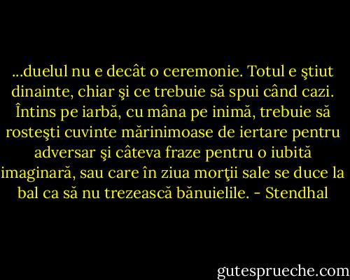 ...duelul nu e decât o ceremonie. Totul e ştiut dinainte, chiar şi ce trebuie să spui când cazi. Întins pe iarbă, cu mâna pe inimă, trebuie să rosteşti cuvinte mărinimoase de iertare pentru adversar şi câteva fraze pentru o iubită imaginară, sau care în ziua morţii sale se duce la bal ca să nu trezească bănuielile. - Stendhal