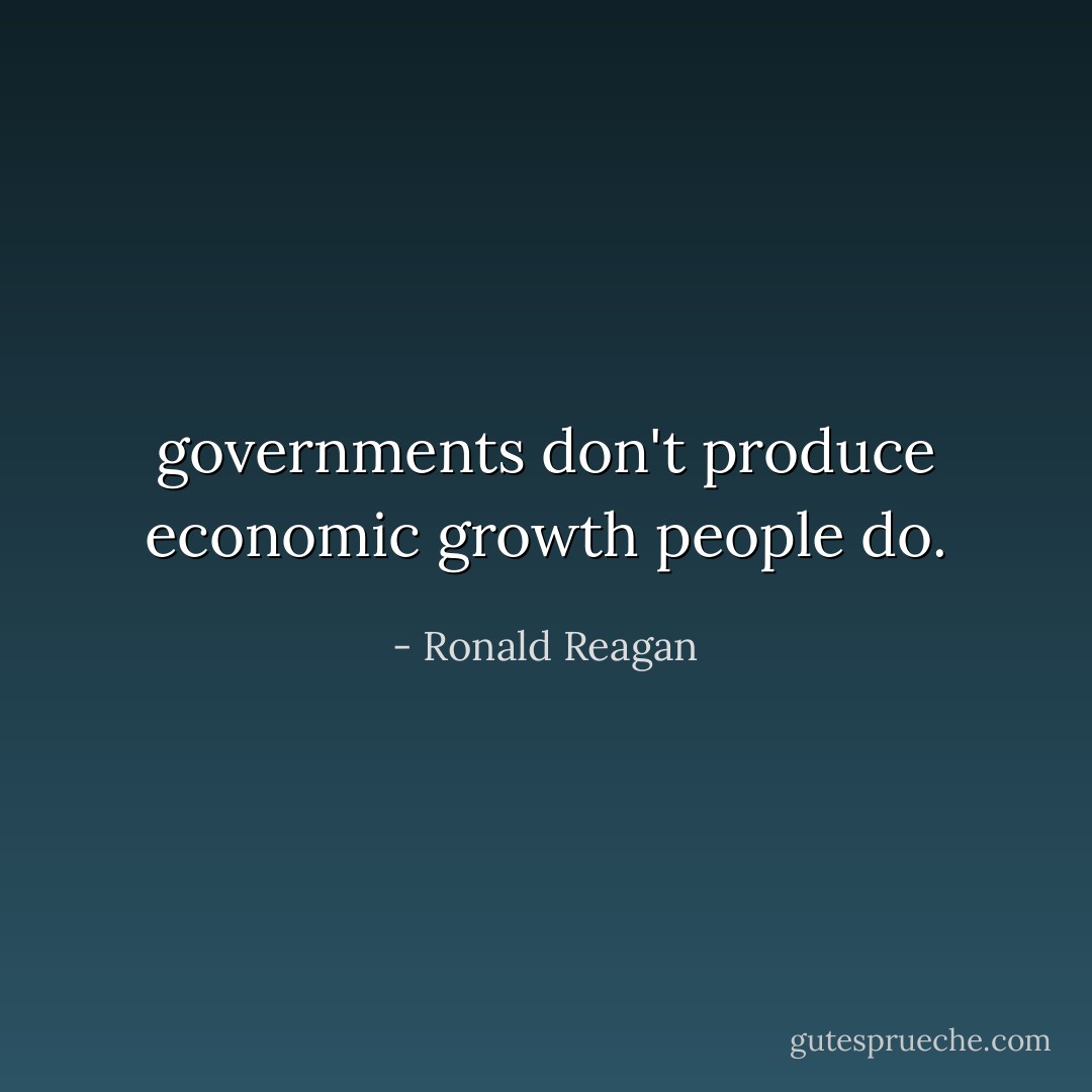 governments don't produce economic growth people do. - Ronald Reagan