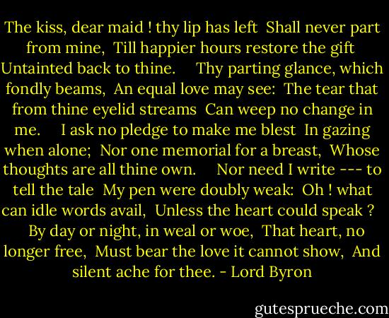The kiss, dear maid ! thy lip has left<br /><br />Shall never part from mine,<br /><br />Till happier hours restore the gift<br /><br />Untainted back to thine. <br /> <br /><br />Thy parting glance, which fondly beams,<br /><br />An equal love may see:<br /><br />The tear that from thine eyelid streams<br /><br />Can weep no change in me. <br /> <br /><br />I ask no pledge to make me blest<br /><br />In gazing when alone;<br /><br />Nor one memorial for a breast,<br /><br />Whose thoughts are all thine own. <br /> <br /><br />Nor need I write --- to tell the tale<br /><br />My pen were doubly weak:<br /><br />Oh ! what can idle words avail,<br /><br />Unless the heart could speak ? <br /> <br /><br />By day or night, in weal or woe,<br /><br />That heart, no longer free,<br /><br />Must bear the love it cannot show,<br /><br />And silent ache for thee. - Lord Byron