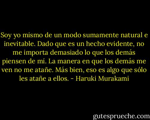 Soy yo mismo de un modo sumamente natural e inevitable. Dado que es un hecho evidente, no me importa demasiado lo que los demás piensen de mí. La manera en que los demás me ven no me atañe. Más bien, eso es algo que sólo les atañe a ellos. - Haruki Murakami