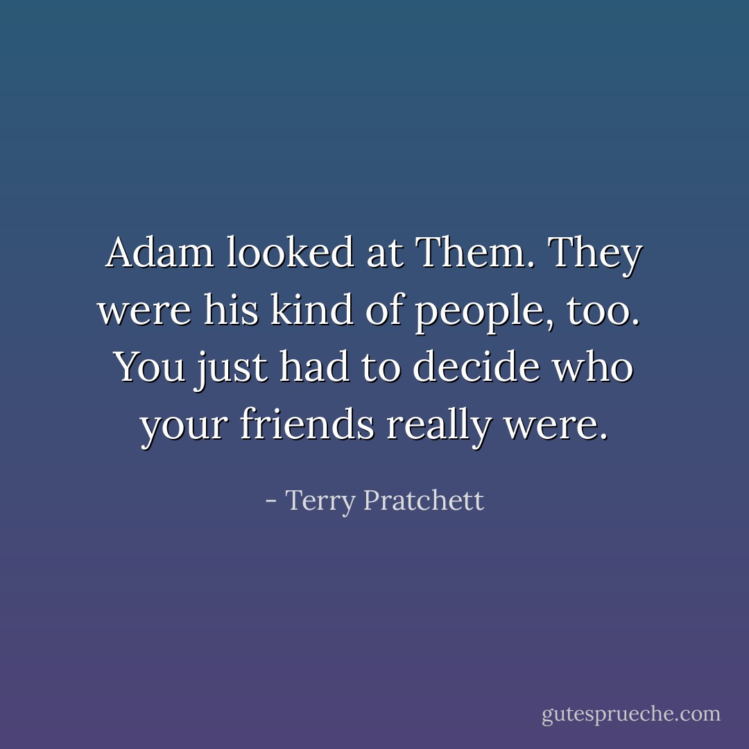 Adam looked at Them. They were his kind of people, too.<br /><br />You just had to decide who your friends really were. - Terry Pratchett