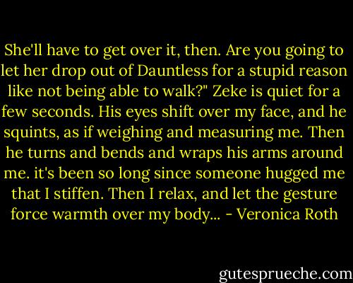 She'll have to get over it, then. Are you going to let her drop out of Dauntless for a stupid reason like not being able to walk?" Zeke is quiet for a few seconds. His eyes shift over my face, and he squints, as if weighing and measuring me. Then he turns and bends and wraps his arms around me. it's been so long since someone hugged me that I stiffen. Then I relax, and let the gesture force warmth over my body... - Veronica Roth