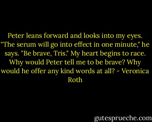 Peter leans forward and looks into my eyes. "The serum will go into effect in one minute," he says. "Be brave, Tris." My heart begins to race. Why would Peter tell me to be brave? Why would he offer any kind words at all? - Veronica Roth