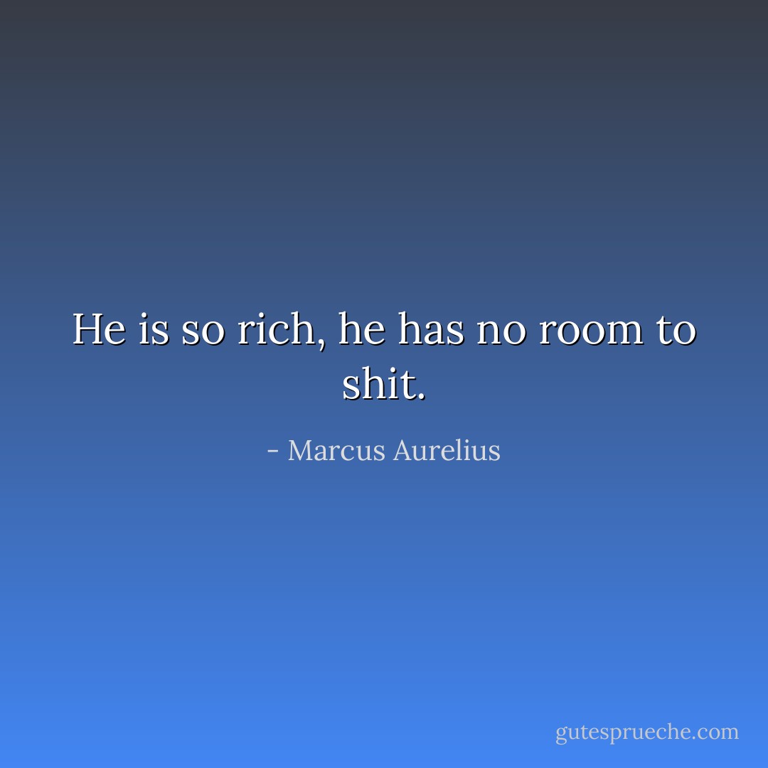 He is so rich, he has no room to shit. - Marcus Aurelius