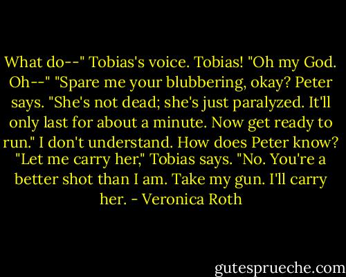 What do--" Tobias's voice. Tobias! "Oh my God. Oh--" "Spare me your blubbering, okay? Peter says. "She's not dead; she's just paralyzed. It'll only last for about a minute. Now get ready to run." I don't understand. How does Peter know? "Let me carry her," Tobias says. "No. You're a better shot than I am. Take my gun. I'll carry her. - Veronica Roth