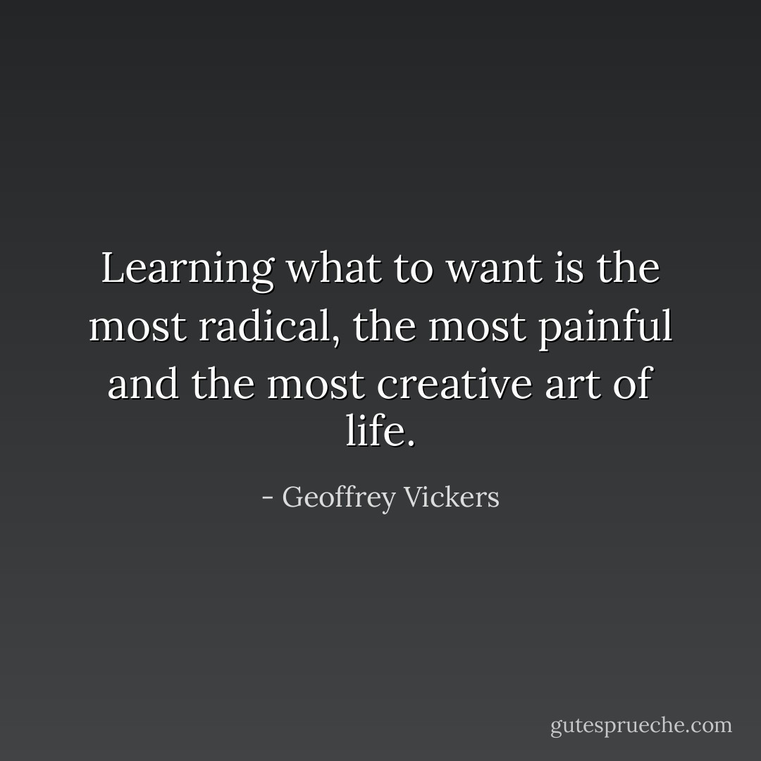Learning what to want is the most radical, the most painful and the most creative art of life. - Geoffrey Vickers